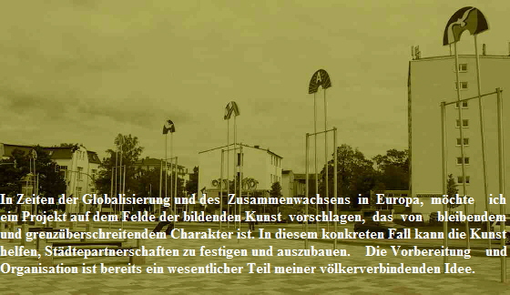In Zeiten der Globalisierung und des  Zusammenwachsens  in  Europa,  mchte    ich
ein Projekt auf dem Felde der bildenden Kunst  vorschlagen,  das  von    bleibendem
und grenzberschreitendem Charakter ist. In diesem konkreten Fall kann die Kunst
helfen, Stdtepartnerschaften zu festigen und auszubauen.    Die Vorbereitung    und 
Organisation ist bereits ein wesentlicher Teil meiner vlkerverbindenden Idee.